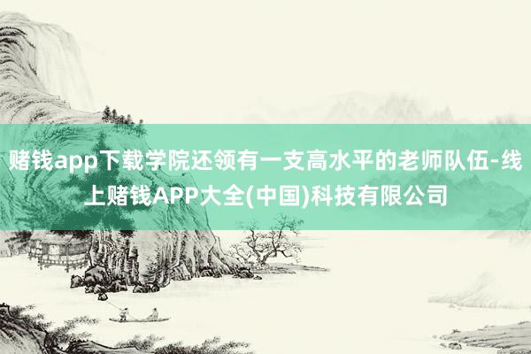 赌钱app下载学院还领有一支高水平的老师队伍-线上赌钱APP大全(中国)科技有限公司