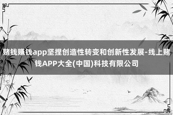 赌钱赚钱app坚捏创造性转变和创新性发展-线上赌钱APP大全(中国)科技有限公司