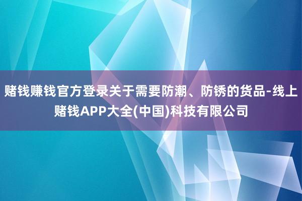赌钱赚钱官方登录关于需要防潮、防锈的货品-线上赌钱APP大全(中国)科技有限公司