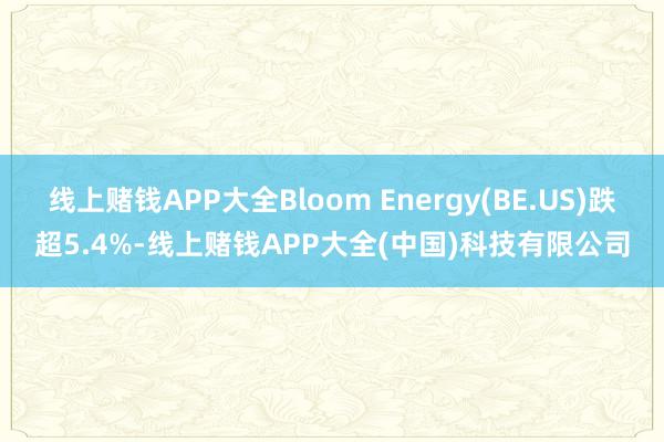 线上赌钱APP大全Bloom Energy(BE.US)跌超5.4%-线上赌钱APP大全(中国)科技有限公司