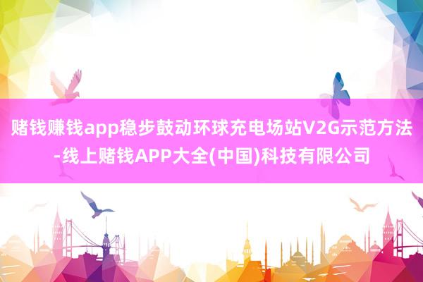 赌钱赚钱app稳步鼓动环球充电场站V2G示范方法-线上赌钱APP大全(中国)科技有限公司