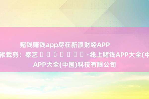 赌钱赚钱app尽在新浪财经APP            						包袱裁剪：秦艺 							-线上赌钱APP大全(中国)科技有限公司