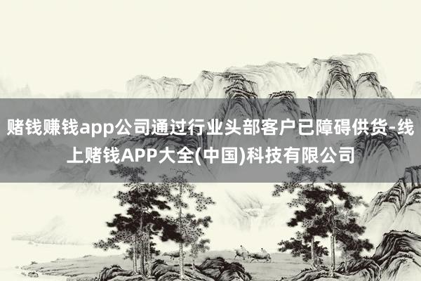 赌钱赚钱app公司通过行业头部客户已障碍供货-线上赌钱APP大全(中国)科技有限公司