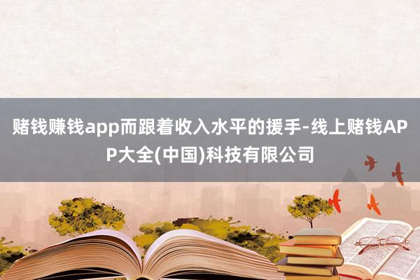赌钱赚钱app而跟着收入水平的援手-线上赌钱APP大全(中国)科技有限公司