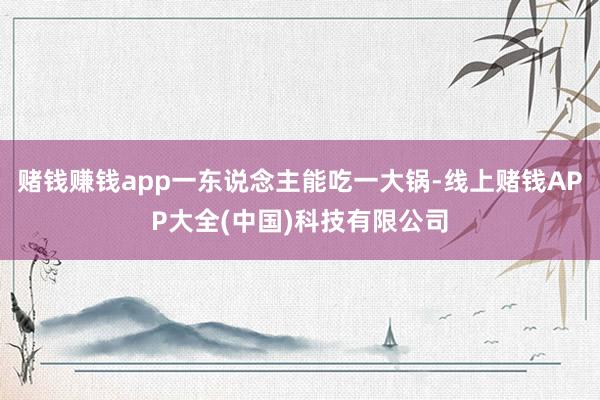 赌钱赚钱app一东说念主能吃一大锅-线上赌钱APP大全(中国)科技有限公司