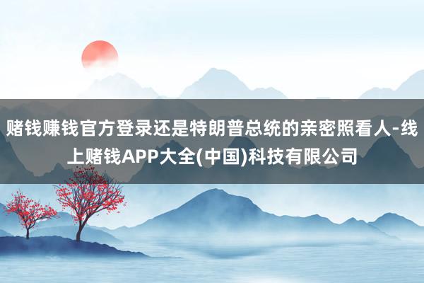 赌钱赚钱官方登录还是特朗普总统的亲密照看人-线上赌钱APP大全(中国)科技有限公司