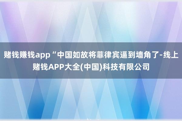 赌钱赚钱app“中国如故将菲律宾逼到墙角了-线上赌钱APP大全(中国)科技有限公司