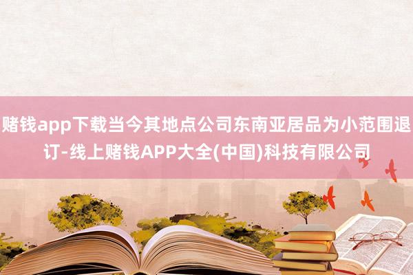 赌钱app下载当今其地点公司东南亚居品为小范围退订-线上赌钱APP大全(中国)科技有限公司