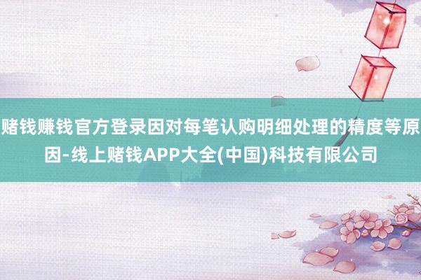 赌钱赚钱官方登录因对每笔认购明细处理的精度等原因-线上赌钱APP大全(中国)科技有限公司