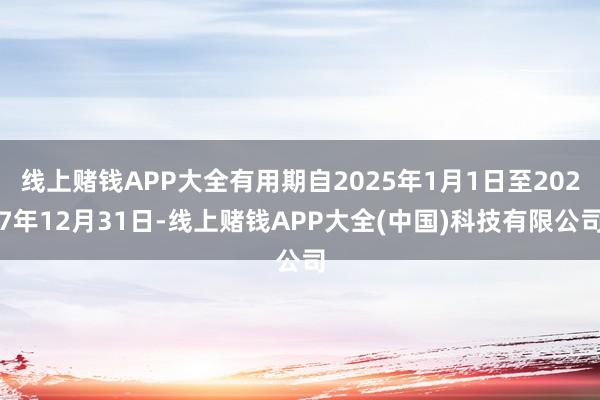 线上赌钱APP大全有用期自2025年1月1日至2027年12月31日-线上赌钱APP大全(中国)科技有限公司