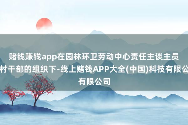 赌钱赚钱app　　在园林环卫劳动中心责任主谈主员及村干部的组织下-线上赌钱APP大全(中国)科技有限公司