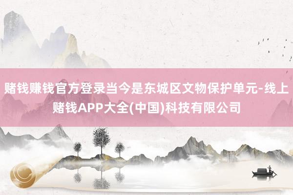 赌钱赚钱官方登录当今是东城区文物保护单元-线上赌钱APP大全(中国)科技有限公司