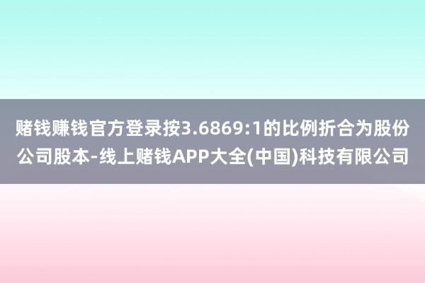 赌钱赚钱官方登录按3.6869:1的比例折合为股份公司股本-线上赌钱APP大全(中国)科技有限公司