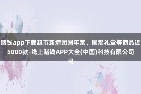 赌钱app下载超市新增团圆年菜、国潮礼盒等商品近5000款-线上赌钱APP大全(中国)科技有限公司