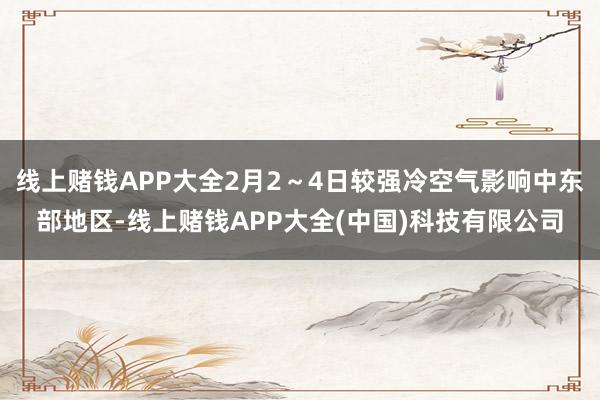 线上赌钱APP大全2月2~4日较强冷空气影响中东部地区-线上赌钱APP大全(中国)科技有限公司