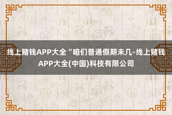 线上赌钱APP大全　　“咱们普通假期未几-线上赌钱APP大全(中国)科技有限公司