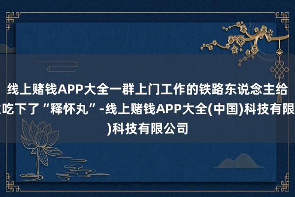 线上赌钱APP大全一群上门工作的铁路东说念主给企业吃下了“释怀丸”-线上赌钱APP大全(中国)科技有限公司