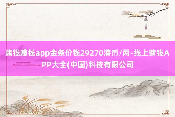 赌钱赚钱app金条价钱29270港币/两-线上赌钱APP大全(中国)科技有限公司