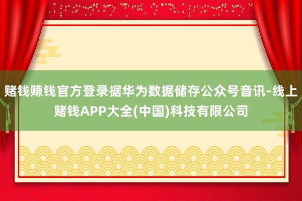赌钱赚钱官方登录据华为数据储存公众号音讯-线上赌钱APP大全(中国)科技有限公司