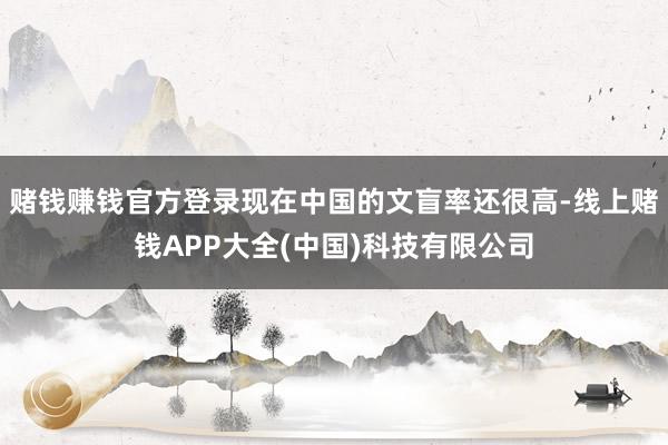 赌钱赚钱官方登录现在中国的文盲率还很高-线上赌钱APP大全(中国)科技有限公司