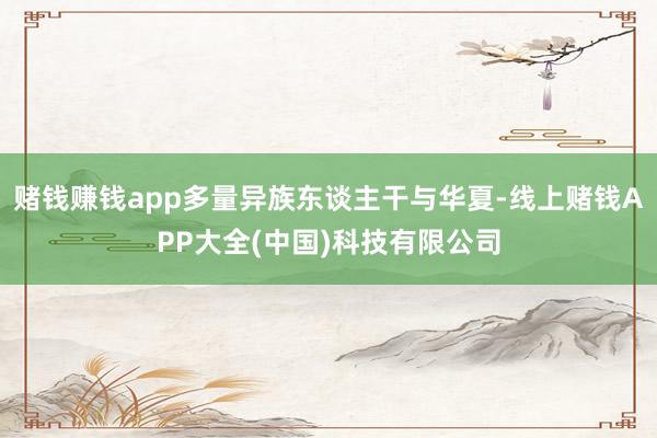 赌钱赚钱app多量异族东谈主干与华夏-线上赌钱APP大全(中国)科技有限公司