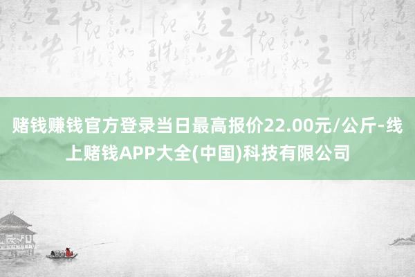 赌钱赚钱官方登录当日最高报价22.00元/公斤-线上赌钱APP大全(中国)科技有限公司