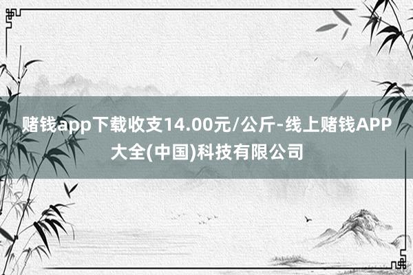 赌钱app下载收支14.00元/公斤-线上赌钱APP大全(中国)科技有限公司