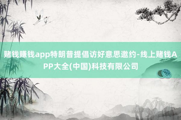 赌钱赚钱app特朗普提倡访好意思邀约-线上赌钱APP大全(中国)科技有限公司