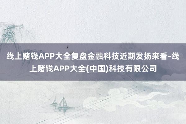 线上赌钱APP大全　　复盘金融科技近期发扬来看-线上赌钱APP大全(中国)科技有限公司