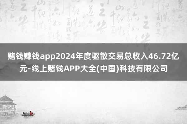 赌钱赚钱app2024年度驱散交易总收入46.72亿元-线上赌钱APP大全(中国)科技有限公司