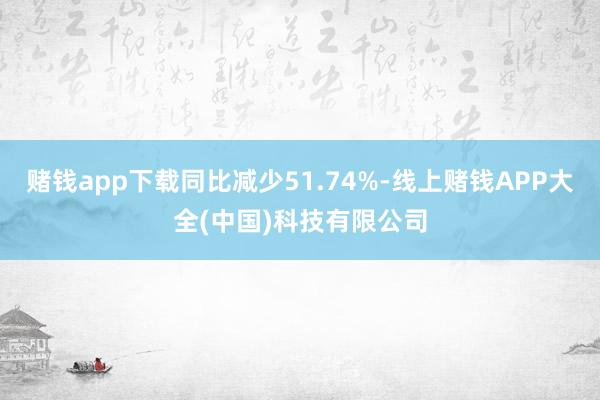 赌钱app下载同比减少51.74%-线上赌钱APP大全(中国)科技有限公司