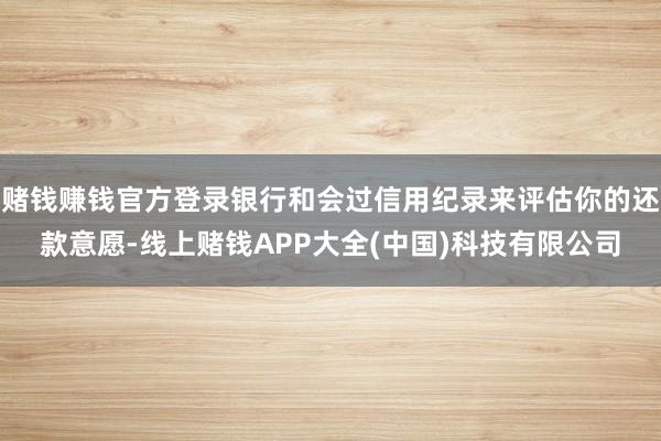 赌钱赚钱官方登录银行和会过信用纪录来评估你的还款意愿-线上赌钱APP大全(中国)科技有限公司