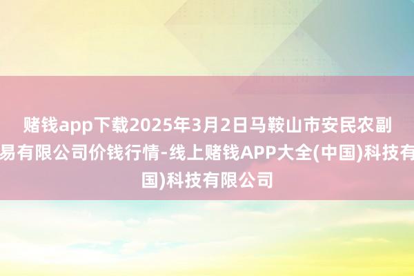 赌钱app下载2025年3月2日马鞍山市安民农副居品交易有限公司价钱行情-线上赌钱APP大全(中国)科技有限公司