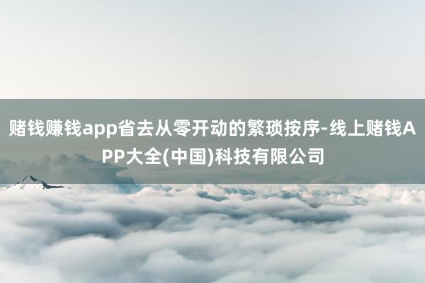赌钱赚钱app省去从零开动的繁琐按序-线上赌钱APP大全(中国)科技有限公司
