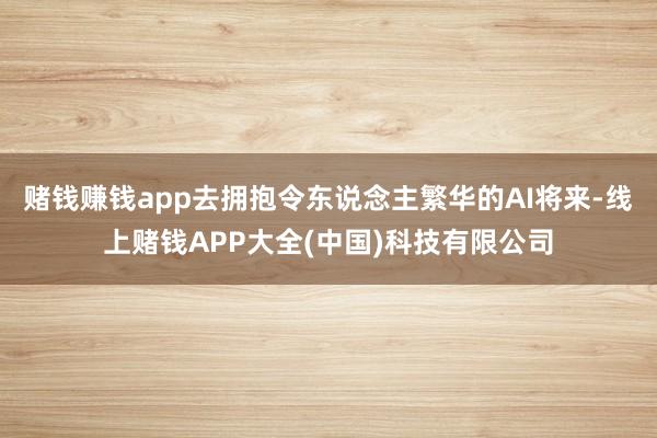 赌钱赚钱app去拥抱令东说念主繁华的AI将来-线上赌钱APP大全(中国)科技有限公司
