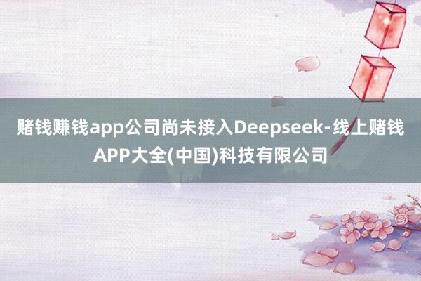 赌钱赚钱app公司尚未接入Deepseek-线上赌钱APP大全(中国)科技有限公司