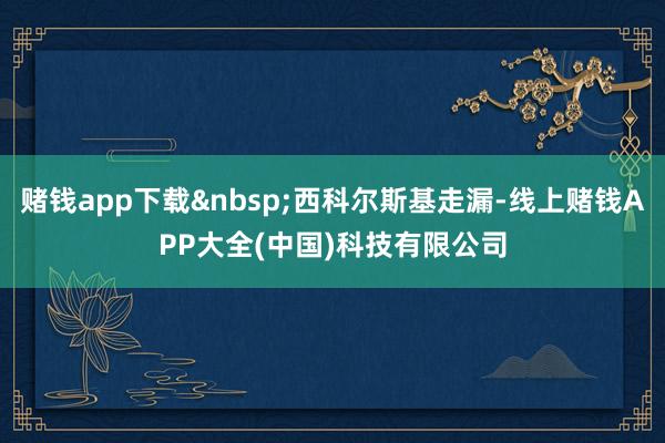 赌钱app下载&nbsp;西科尔斯基走漏-线上赌钱APP大全(中国)科技有限公司