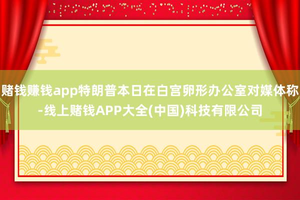 赌钱赚钱app特朗普本日在白宫卵形办公室对媒体称-线上赌钱APP大全(中国)科技有限公司