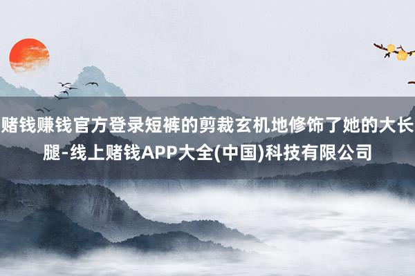 赌钱赚钱官方登录短裤的剪裁玄机地修饰了她的大长腿-线上赌钱APP大全(中国)科技有限公司