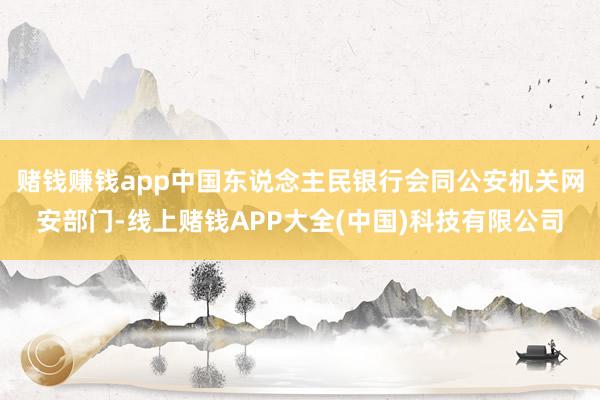 赌钱赚钱app中国东说念主民银行会同公安机关网安部门-线上赌钱APP大全(中国)科技有限公司