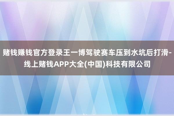 赌钱赚钱官方登录王一博驾驶赛车压到水坑后打滑-线上赌钱APP大全(中国)科技有限公司
