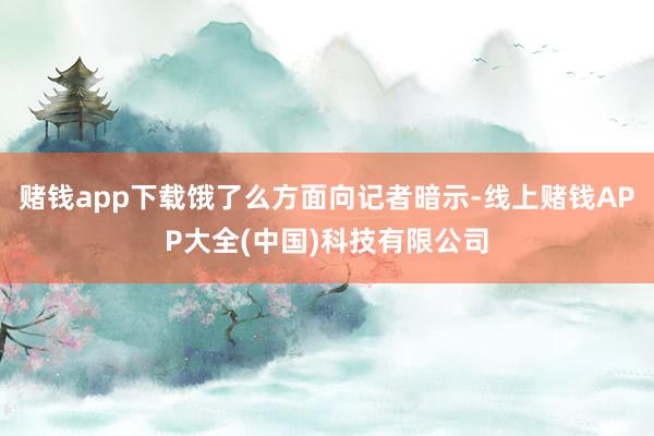 赌钱app下载饿了么方面向记者暗示-线上赌钱APP大全(中国)科技有限公司