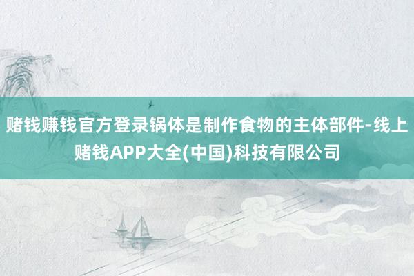 赌钱赚钱官方登录锅体是制作食物的主体部件-线上赌钱APP大全(中国)科技有限公司
