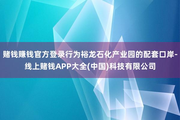 赌钱赚钱官方登录行为裕龙石化产业园的配套口岸-线上赌钱APP大全(中国)科技有限公司