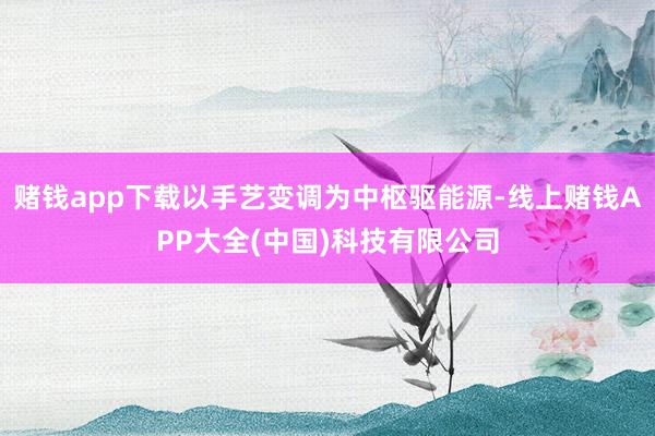 赌钱app下载以手艺变调为中枢驱能源-线上赌钱APP大全(中国)科技有限公司