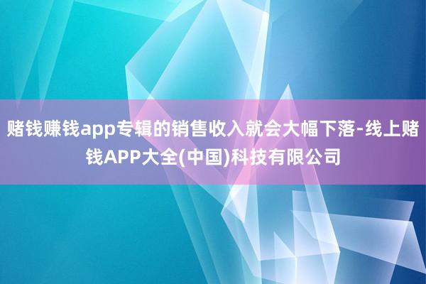 赌钱赚钱app专辑的销售收入就会大幅下落-线上赌钱APP大全(中国)科技有限公司