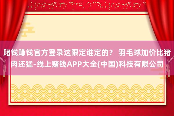赌钱赚钱官方登录这限定谁定的？ 羽毛球加价比猪肉还猛-线上赌钱APP大全(中国)科技有限公司