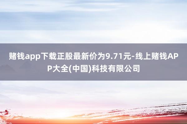 赌钱app下载正股最新价为9.71元-线上赌钱APP大全(中国)科技有限公司