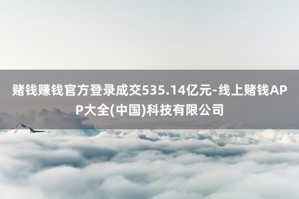 赌钱赚钱官方登录成交535.14亿元-线上赌钱APP大全(中国)科技有限公司