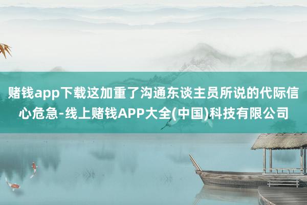 赌钱app下载这加重了沟通东谈主员所说的代际信心危急-线上赌钱APP大全(中国)科技有限公司